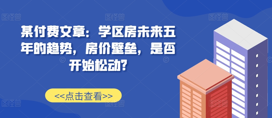 某付费文章：学区房未来五年的趋势，房价壁垒，是否开始松动?-连烟牍库