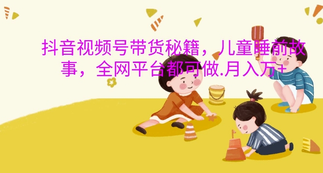 抖音视频号带货秘籍，儿童睡前故事，全网平台都可做，月入过W【揭秘】-连烟牍库