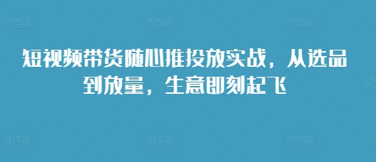 短视频带货随心推投放实战，从选品到放量，生意即刻起飞-连烟牍库
