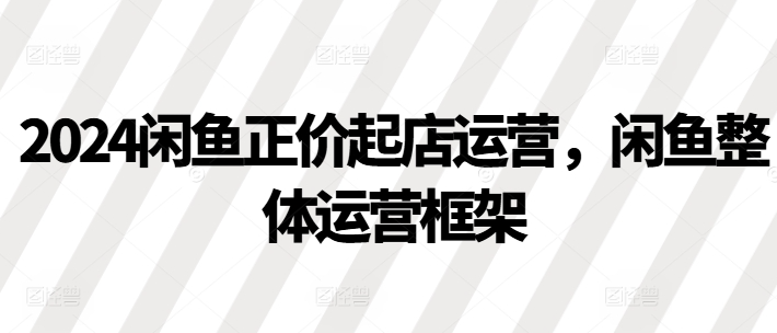 2024闲鱼正价起店运营，闲鱼整体运营框架-连烟牍库