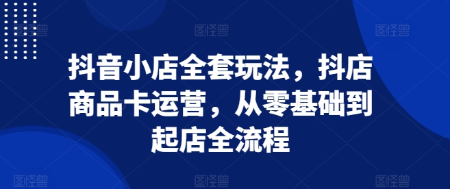 抖音小店全套玩法，抖店商品卡运营，从零基础到起店全流程-连烟牍库