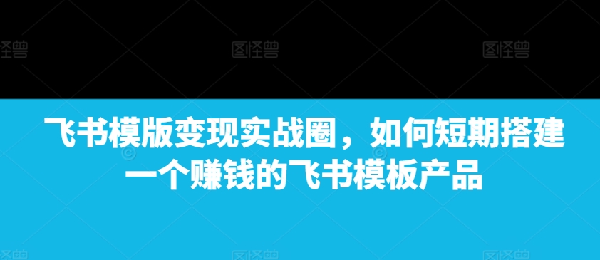 飞书模版变现实战圈，如何短期搭建一个赚钱的飞书模板产品-连烟牍库
