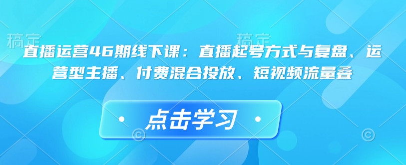 直播运营46期线下课：直播起号方式与复盘、运营型主播、付费混合投放、短视频流量叠-连烟牍库